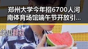 郑州大学今年招6700人河南体育场馆端午节开放引发关注